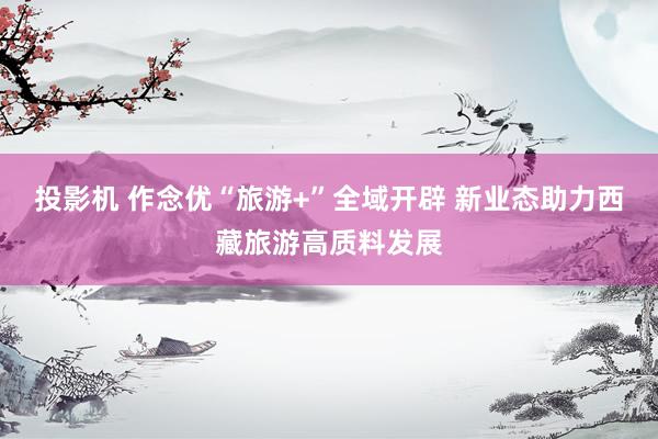 投影机 作念优“旅游+”全域开辟 新业态助力西藏旅游高质料发展